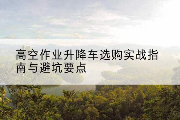 祁阳升降车怎么选-高空作业升降车选购实战指南与避坑要点