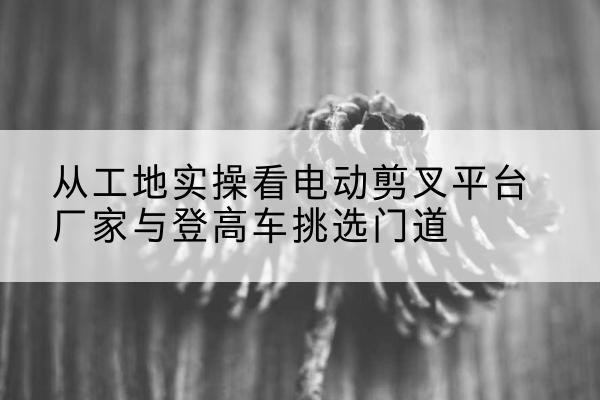 祁阳电动剪叉升降平台厂家-从工地实操看电动剪叉平台厂家与登高车挑选门道