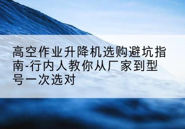 祁阳升降平台厂家-高空作业升降机选购避坑指南-行内人教你从厂家到型号一次选对