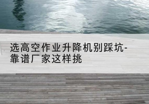 祁阳剪叉式升降机厂家-选高空作业升降机别踩坑-靠谱厂家这样挑
