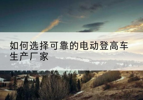祁阳电动登高车厂家-如何选择可靠的电动登高车生产厂家