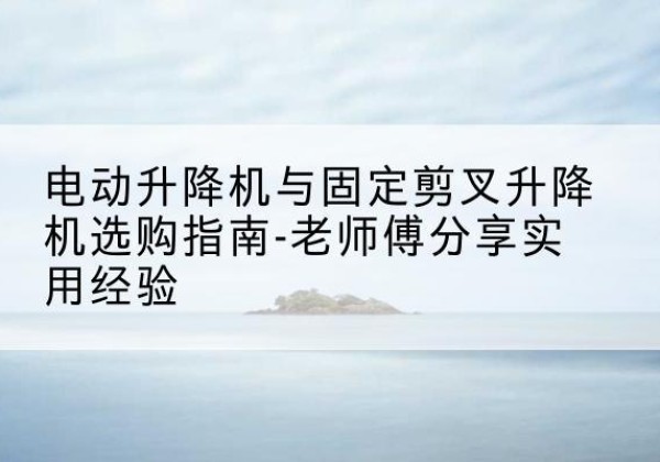 祁阳电动升降机怎么选-电动升降机与固定剪叉升降机选购指南-老师傅分享实用经验
