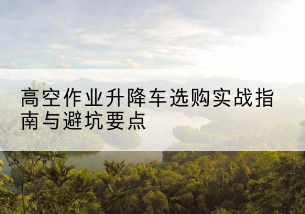 祁阳升降车怎么选-高空作业升降车选购实战指南与避坑要点