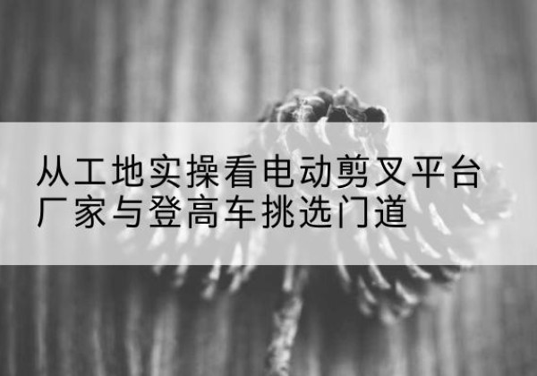 祁阳电动剪叉升降平台厂家-从工地实操看电动剪叉平台厂家与登高车挑选门道